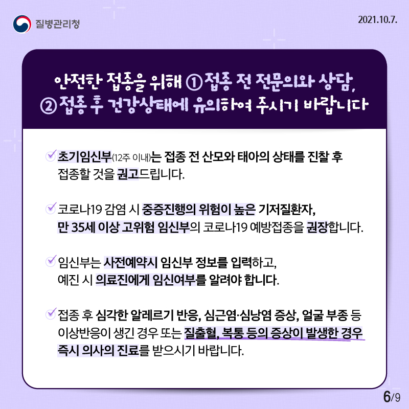 안전한 접종을 위해 ①접종 전 전문의와 상담, ②접종 후 건강상태에 유의하여 주시기 바랍니다. -초기임신부(12주 이내)는 접종 전 산모와 태아의 상태를 진찰 후 접종할 것을 권고드립니다. -코로나19 감염 시 중증진행의 위험이 높은 기저질환자, 만 35세 이상 고위험 임신부의 코로나19 예방접종을 권장합니다. -임신부는 사전예약시 임신부 정보를 입력하고, 예진 시 의료진에게 임신여부를 알려야 합니다. -접종 후 심각한 알레르기 반응, 심근염·심남염 증상, 얼굴 부종 등 이상반응이 생긴 경우 또는 질출혈, 복통 등의 증상이 발생한 경우 즉시 의사의 진료를 받으시기 바랍니다.